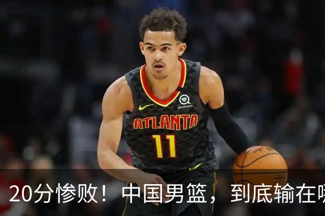 20分惨败！中国男篮，到底输在哪里？